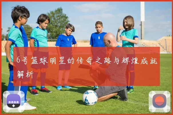 6号篮球明星的传奇之路与辉煌成就解析