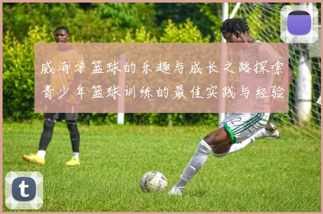 威海学篮球的乐趣与成长之路探索青少年篮球训练的最佳实践与经验分享