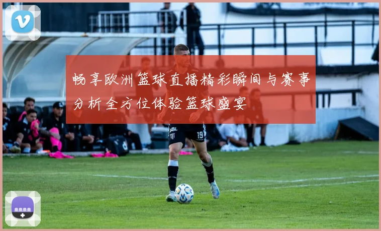 畅享欧洲篮球直播精彩瞬间与赛事分析全方位体验篮球盛宴