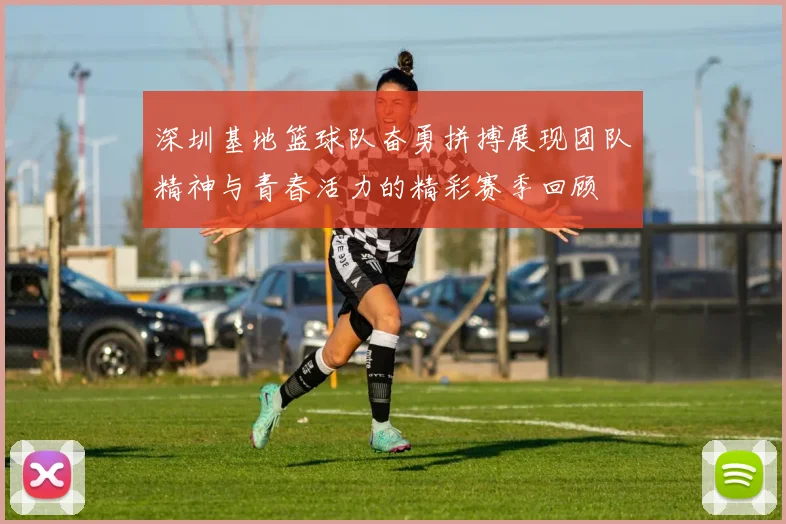 深圳基地篮球队奋勇拼搏展现团队精神与青春活力的精彩赛季回顾