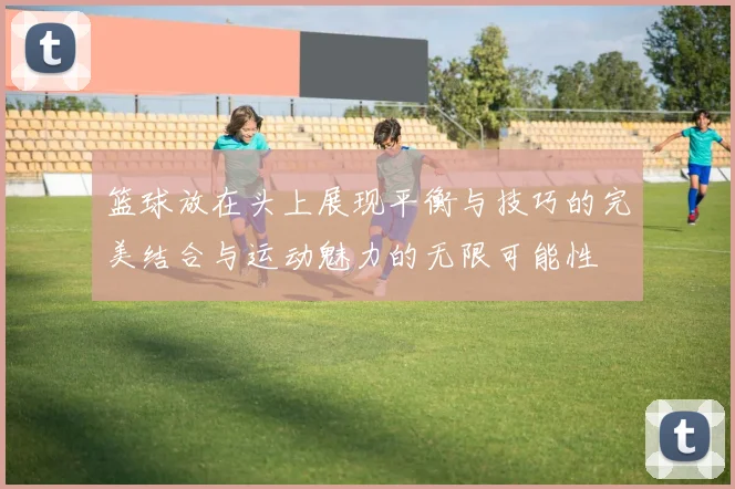 篮球放在头上展现平衡与技巧的完美结合与运动魅力的无限可能性