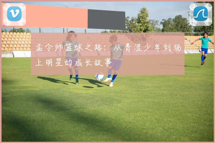 孟令帅篮球之路：从青涩少年到场上明星的成长故事