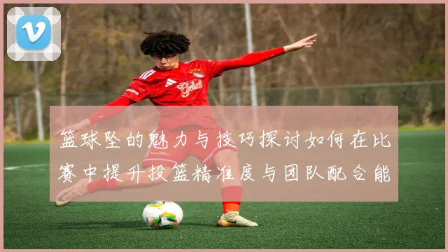 篮球坠的魅力与技巧探讨如何在比赛中提升投篮精准度与团队配合能力