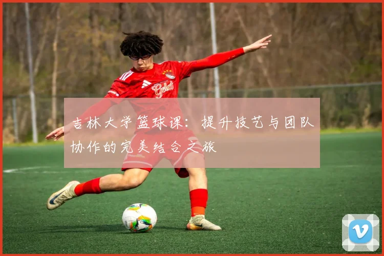 吉林大学篮球课：提升技艺与团队协作的完美结合之旅